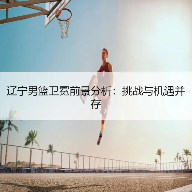 辽宁男篮卫冕前景分析:挑战与机遇并存