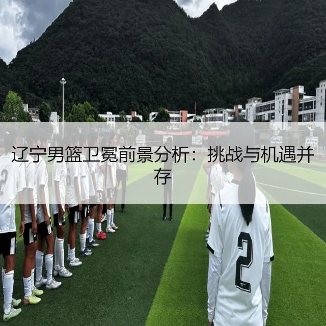 辽宁男篮卫冕前景分析：挑战与机遇并存