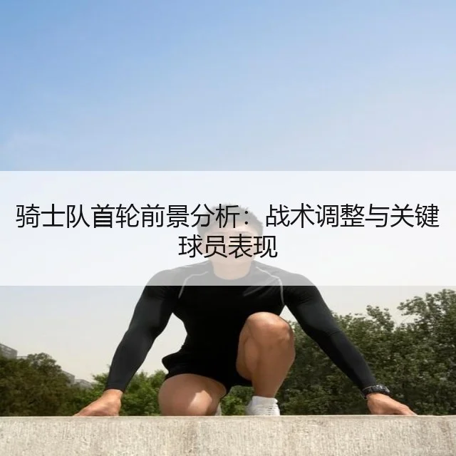 骑士队首轮前景分析：战术调整与关键球员表现